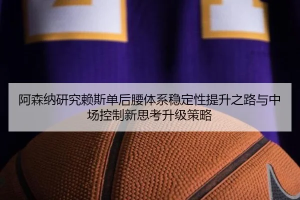 阿森纳研究赖斯单后腰体系稳定性提升之路与中场控制新思考升级策略