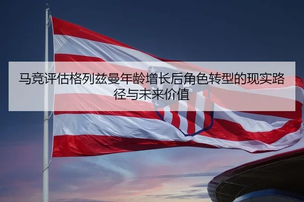 马竞评估格列兹曼年龄增长后角色转型的现实路径与未来价值