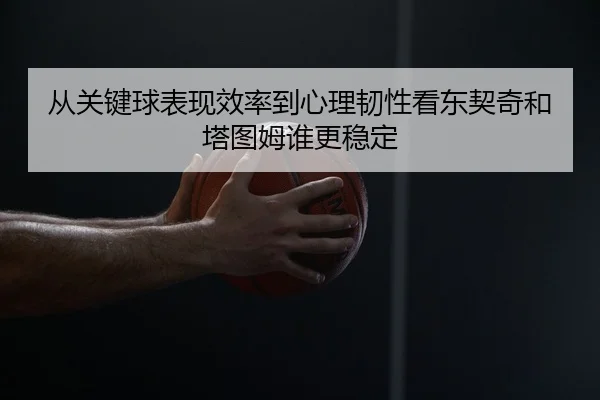 从关键球表现效率到心理韧性看东契奇和塔图姆谁更稳定