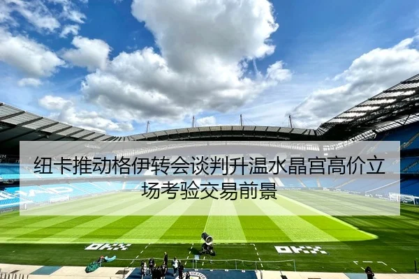 纽卡推动格伊转会谈判升温水晶宫高价立场考验交易前景