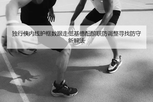 独行侠内线护框数据走低基德酝酿联防调整寻找防守新解法